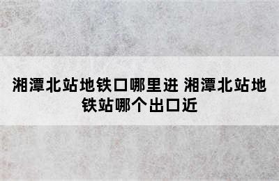 湘潭北站地铁口哪里进 湘潭北站地铁站哪个出口近